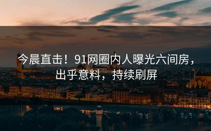 今晨直击！91网圈内人曝光六间房，出乎意料，持续刷屏
