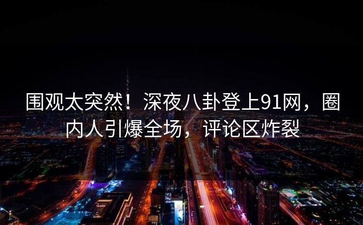 围观太突然！深夜八卦登上91网，圈内人引爆全场，评论区炸裂