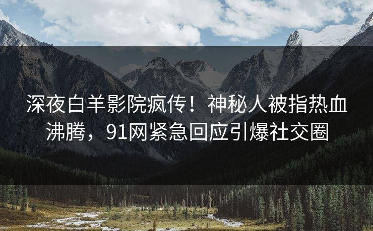深夜白羊影院疯传！神秘人被指热血沸腾，91网紧急回应引爆社交圈
