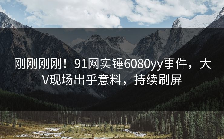 刚刚刚刚！91网实锤6080yy事件，大V现场出乎意料，持续刷屏