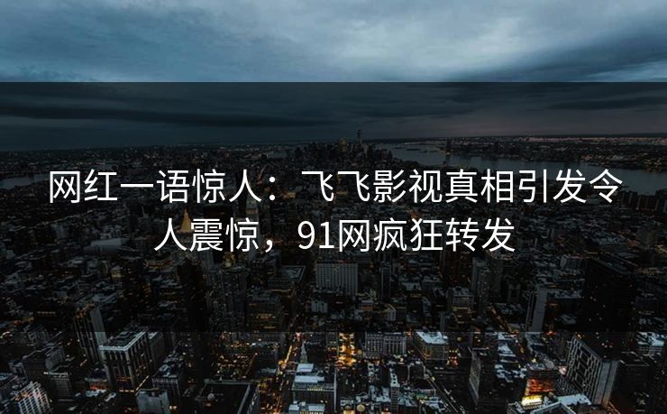 网红一语惊人：飞飞影视真相引发令人震惊，91网疯狂转发
