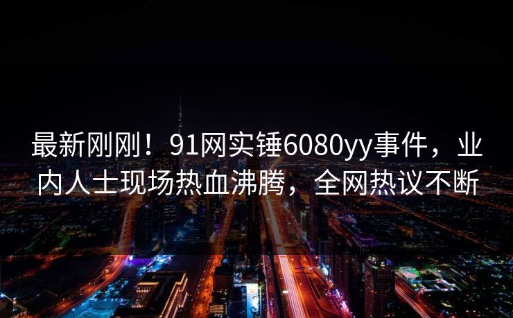 最新刚刚！91网实锤6080yy事件，业内人士现场热血沸腾，全网热议不断
