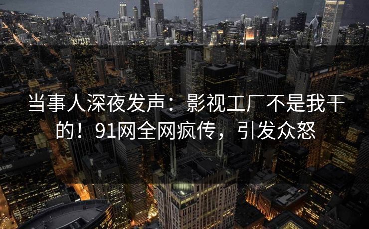 当事人深夜发声：影视工厂不是我干的！91网全网疯传，引发众怒