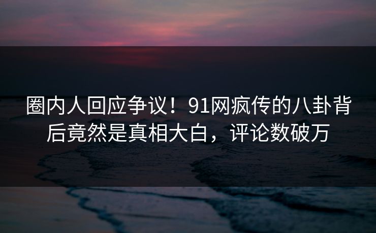 圈内人回应争议！91网疯传的八卦背后竟然是真相大白，评论数破万