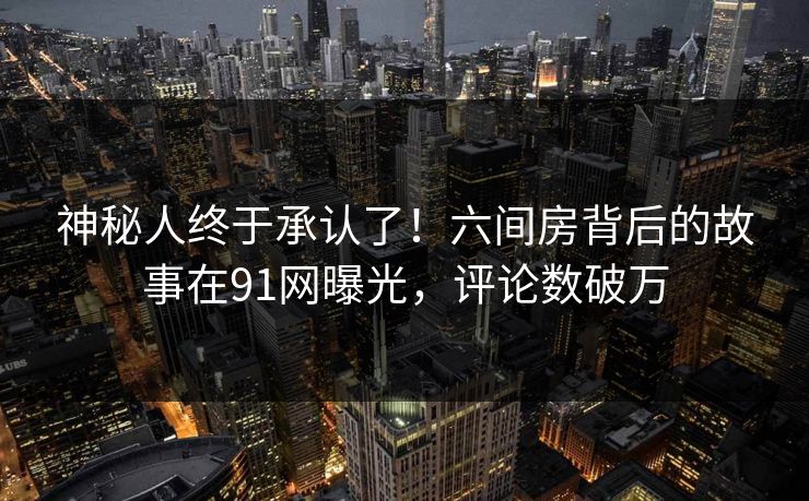 神秘人终于承认了！六间房背后的故事在91网曝光，评论数破万