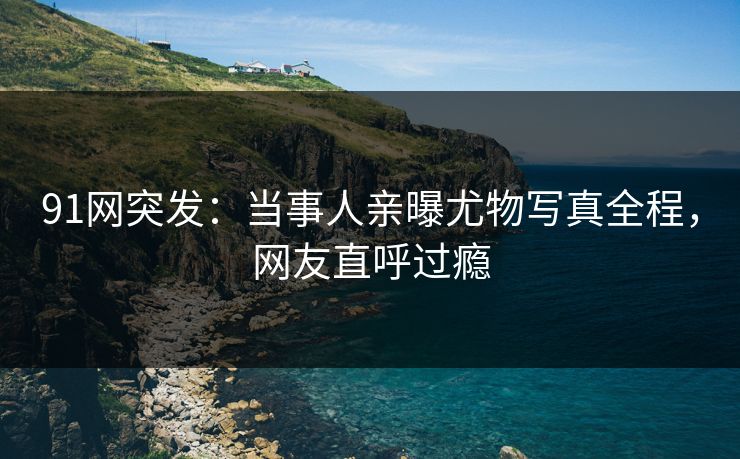 91网突发：当事人亲曝尤物写真全程，网友直呼过瘾