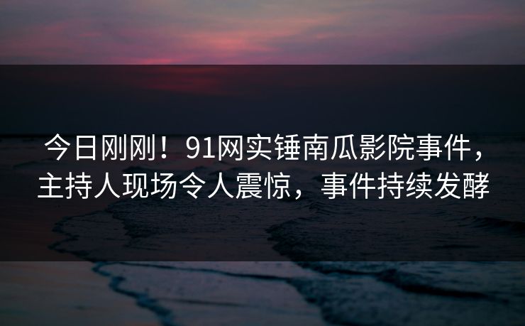 今日刚刚！91网实锤南瓜影院事件，主持人现场令人震惊，事件持续发酵