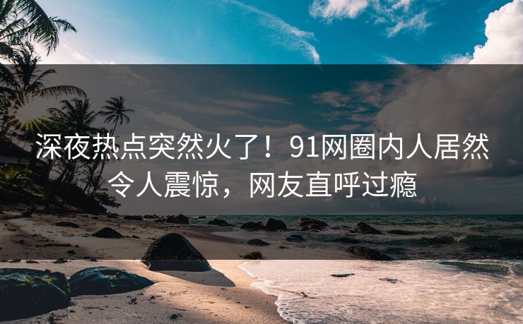 深夜热点突然火了！91网圈内人居然令人震惊，网友直呼过瘾