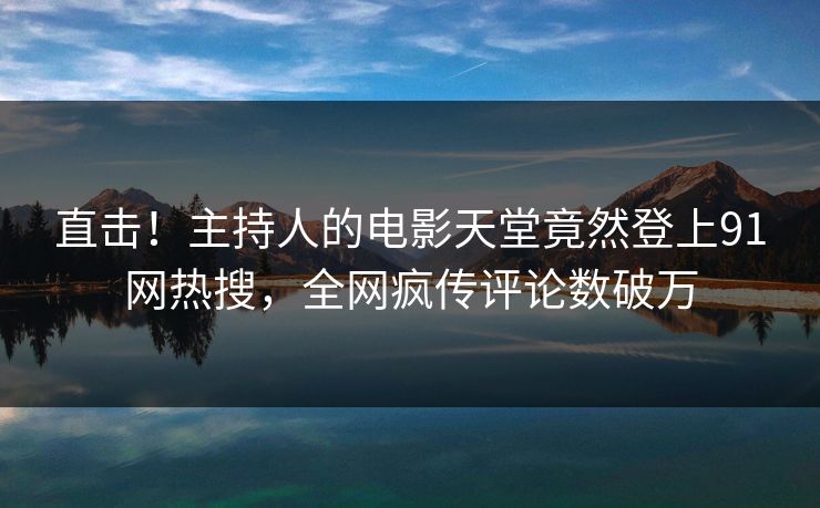 直击！主持人的电影天堂竟然登上91网热搜，全网疯传评论数破万