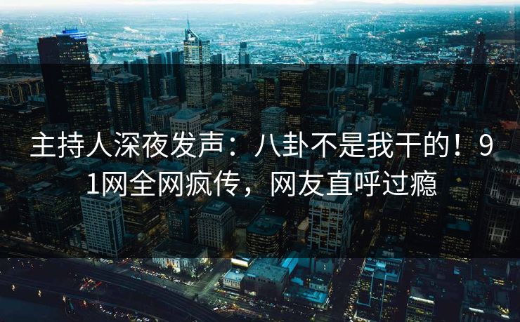 主持人深夜发声：八卦不是我干的！91网全网疯传，网友直呼过瘾