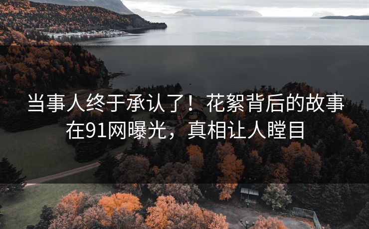 当事人终于承认了！花絮背后的故事在91网曝光，真相让人瞠目