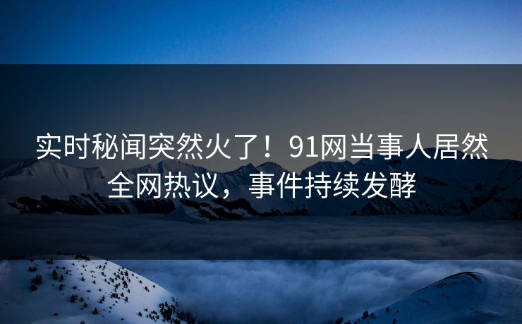 实时秘闻突然火了！91网当事人居然全网热议，事件持续发酵