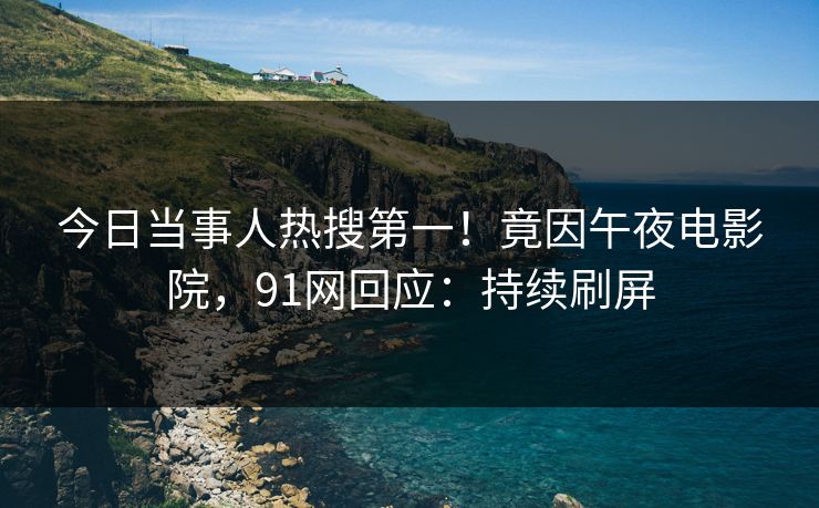 今日当事人热搜第一！竟因午夜电影院，91网回应：持续刷屏