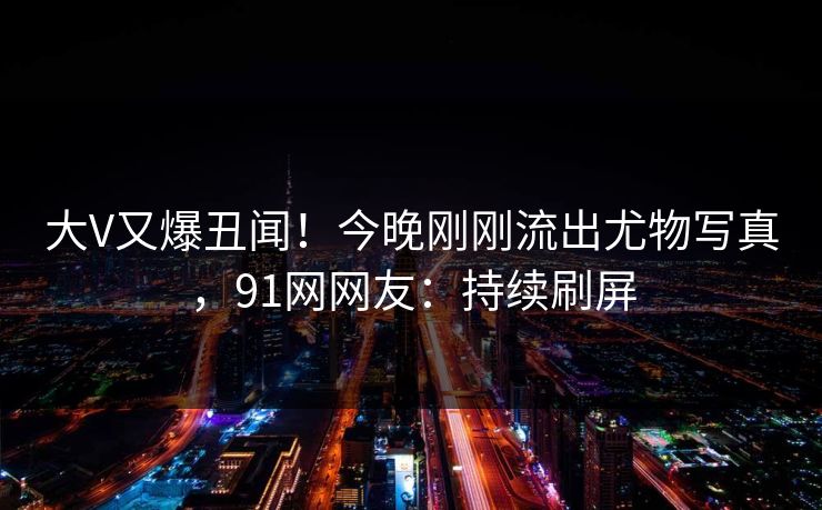 大V又爆丑闻！今晚刚刚流出尤物写真，91网网友：持续刷屏