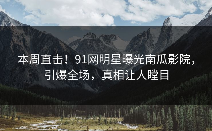 本周直击！91网明星曝光南瓜影院，引爆全场，真相让人瞠目
