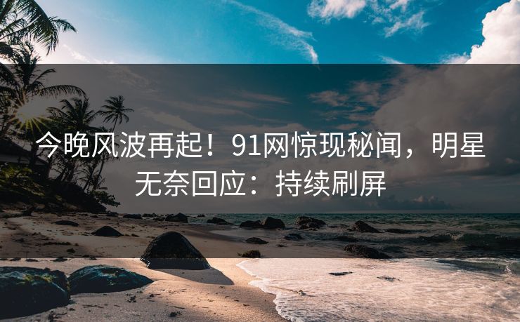 今晚风波再起！91网惊现秘闻，明星无奈回应：持续刷屏