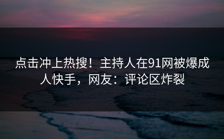 点击冲上热搜！主持人在91网被爆成人快手，网友：评论区炸裂