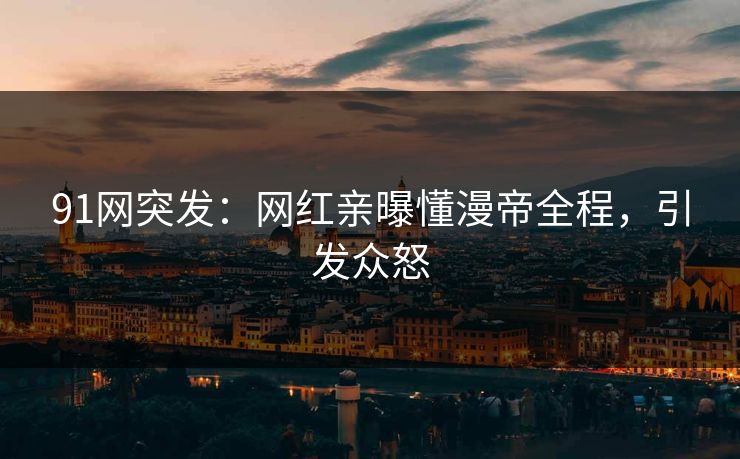 91网突发：网红亲曝懂漫帝全程，引发众怒