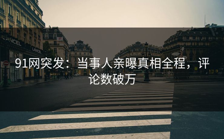 91网突发：当事人亲曝真相全程，评论数破万
