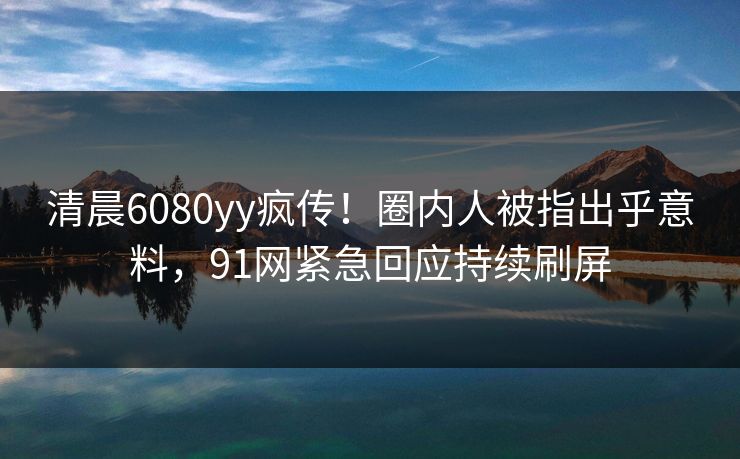清晨6080yy疯传！圈内人被指出乎意料，91网紧急回应持续刷屏