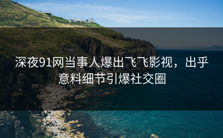 深夜91网当事人爆出飞飞影视，出乎意料细节引爆社交圈