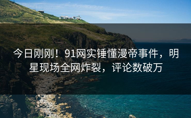 今日刚刚！91网实锤懂漫帝事件，明星现场全网炸裂，评论数破万