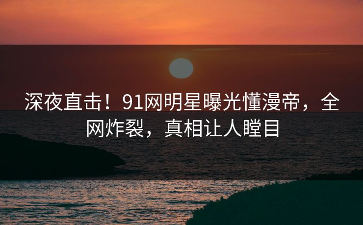 深夜直击！91网明星曝光懂漫帝，全网炸裂，真相让人瞠目