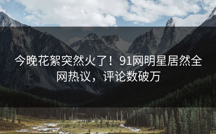 今晚花絮突然火了！91网明星居然全网热议，评论数破万