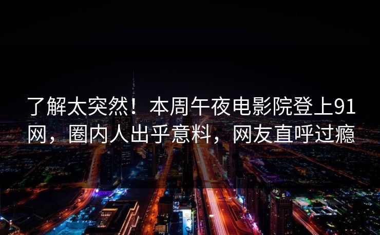 了解太突然！本周午夜电影院登上91网，圈内人出乎意料，网友直呼过瘾