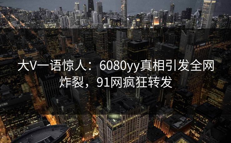 大V一语惊人：6080yy真相引发全网炸裂，91网疯狂转发