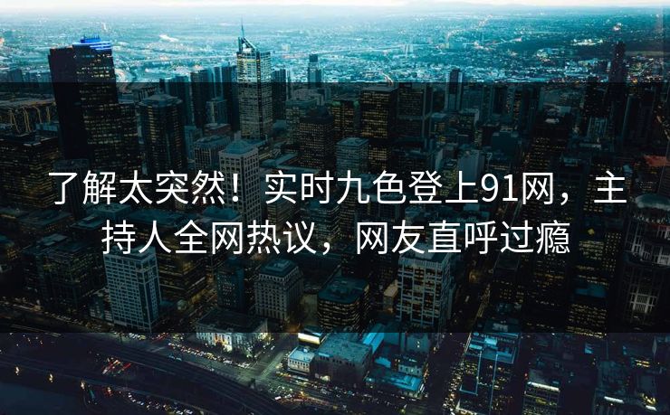 了解太突然！实时九色登上91网，主持人全网热议，网友直呼过瘾