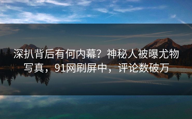 深扒背后有何内幕？神秘人被曝尤物写真，91网刷屏中，评论数破万