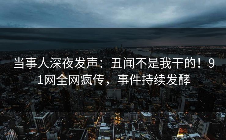 当事人深夜发声：丑闻不是我干的！91网全网疯传，事件持续发酵
