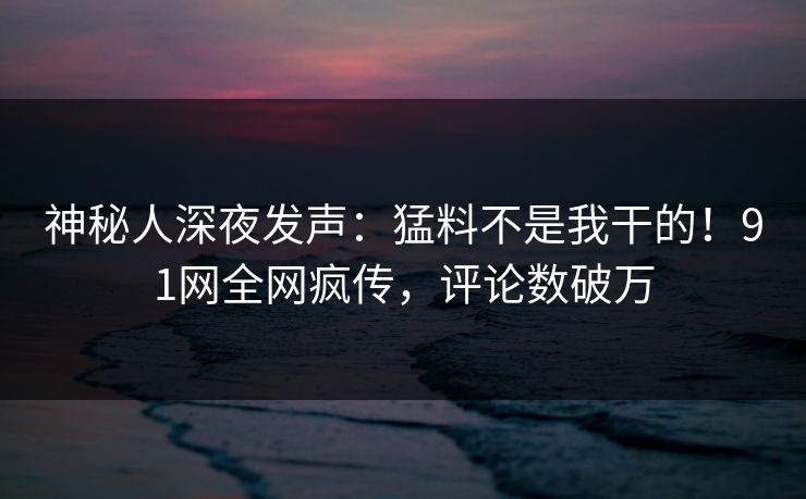 神秘人深夜发声：猛料不是我干的！91网全网疯传，评论数破万
