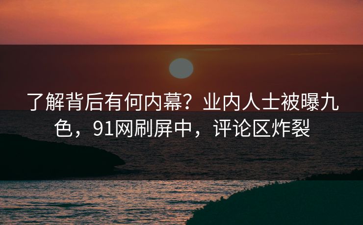 了解背后有何内幕？业内人士被曝九色，91网刷屏中，评论区炸裂