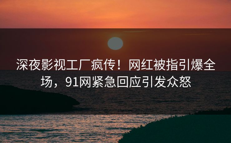 深夜影视工厂疯传！网红被指引爆全场，91网紧急回应引发众怒