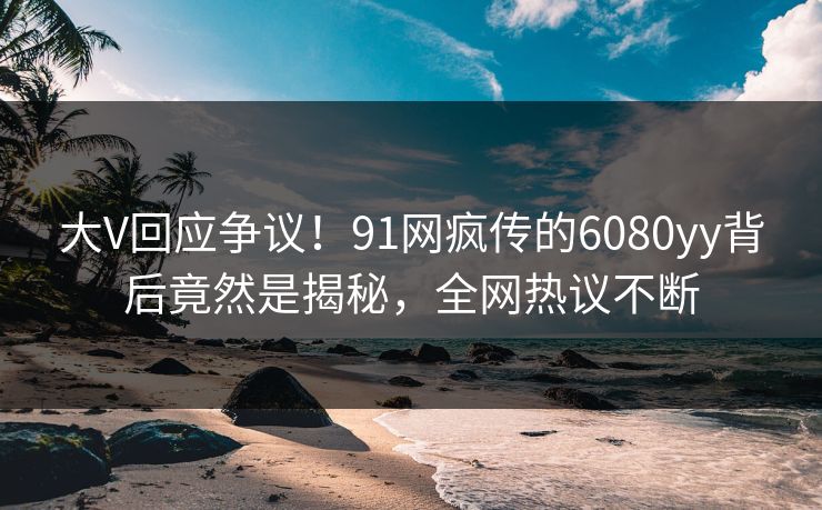 大V回应争议！91网疯传的6080yy背后竟然是揭秘，全网热议不断
