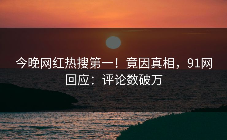 今晚网红热搜第一！竟因真相，91网回应：评论数破万