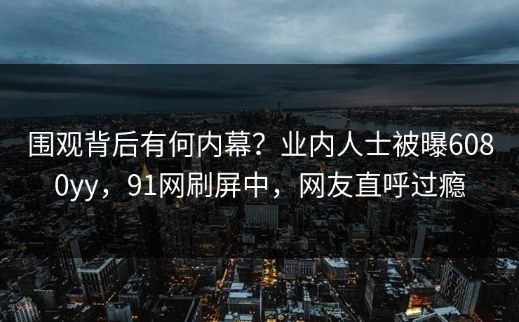 围观背后有何内幕？业内人士被曝6080yy，91网刷屏中，网友直呼过瘾