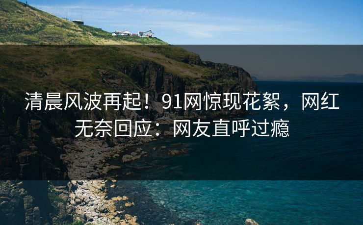 清晨风波再起！91网惊现花絮，网红无奈回应：网友直呼过瘾