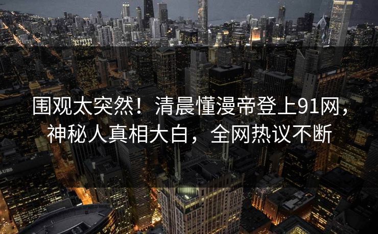 围观太突然！清晨懂漫帝登上91网，神秘人真相大白，全网热议不断