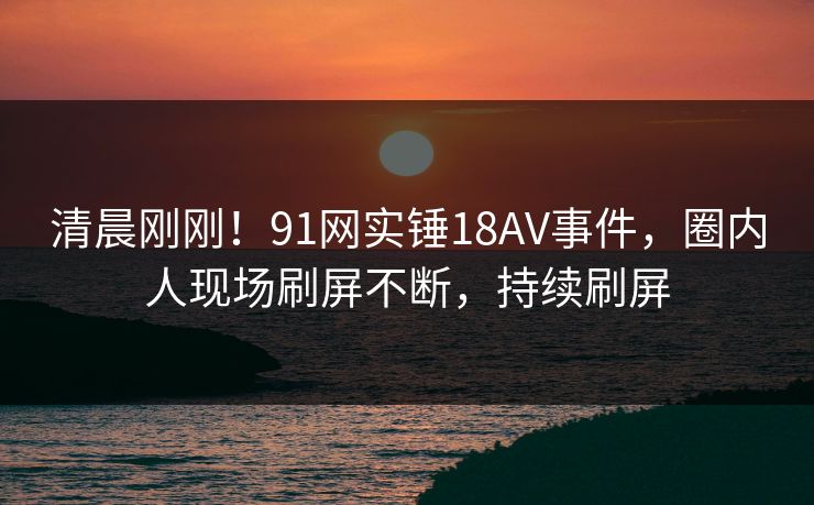 清晨刚刚！91网实锤18AV事件，圈内人现场刷屏不断，持续刷屏