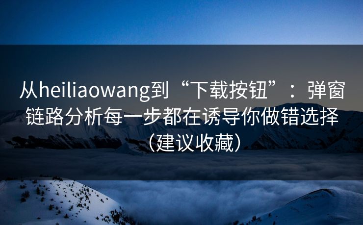 从heiliaowang到“下载按钮”：弹窗链路分析每一步都在诱导你做错选择（建议收藏）