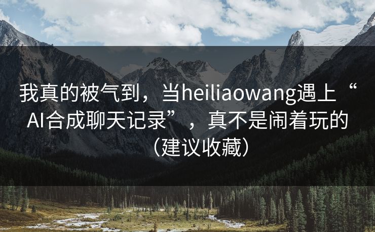 我真的被气到，当heiliaowang遇上“AI合成聊天记录”，真不是闹着玩的（建议收藏）