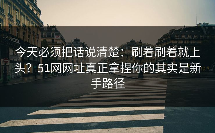 今天必须把话说清楚：刷着刷着就上头？51网网址真正拿捏你的其实是新手路径