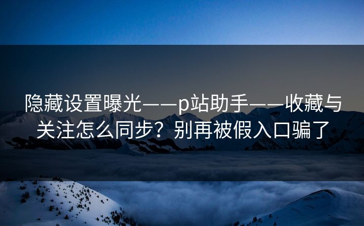隐藏设置曝光——p站助手——收藏与关注怎么同步？别再被假入口骗了