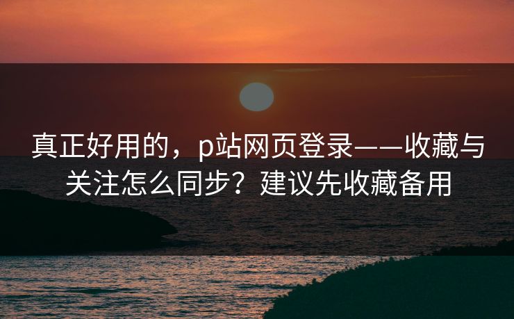 真正好用的，p站网页登录——收藏与关注怎么同步？建议先收藏备用