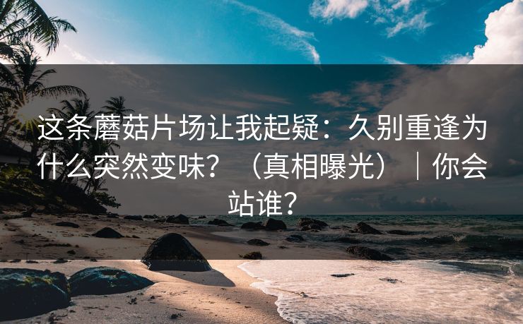 这条蘑菇片场让我起疑：久别重逢为什么突然变味？（真相曝光）｜你会站谁？