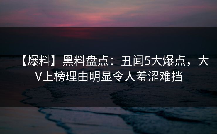 【爆料】黑料盘点：丑闻5大爆点，大V上榜理由明显令人羞涩难挡