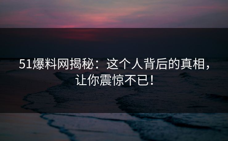 51爆料网揭秘：这个人背后的真相，让你震惊不已！